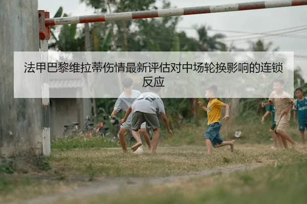 法甲巴黎维拉蒂伤情最新评估对中场轮换影响的连锁反应